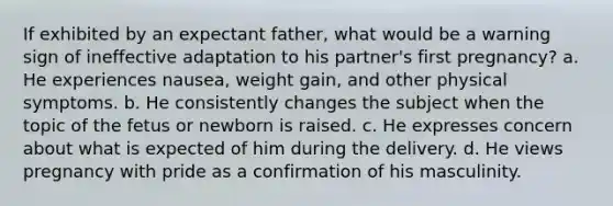 If exhibited by an expectant father, what would be a warning sign of ineffective adaptation to his partner's first pregnancy? a. He experiences nausea, weight gain, and other physical symptoms. b. He consistently changes the subject when the topic of the fetus or newborn is raised. c. He expresses concern about what is expected of him during the delivery. d. He views pregnancy with pride as a confirmation of his masculinity.