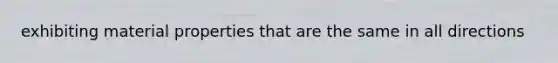 exhibiting material properties that are the same in all directions