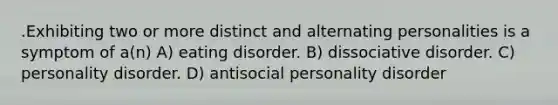 .Exhibiting two or more distinct and alternating personalities is a symptom of a(n) A) eating disorder. B) dissociative disorder. C) personality disorder. D) antisocial personality disorder