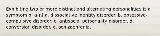 Exhibiting two or more distinct and alternating personalities is a symptom of a(n) a. dissociative identity disorder. b. obsessive-compulsive disorder. c. antisocial personality disorder. d. conversion disorder. e. schizophrenia.