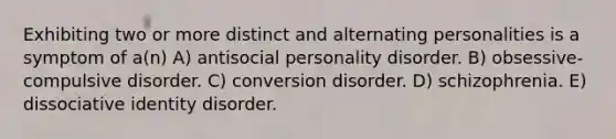 Exhibiting two or more distinct and alternating personalities is a symptom of a(n) A) antisocial personality disorder. B) obsessive-compulsive disorder. C) conversion disorder. D) schizophrenia. E) dissociative identity disorder.