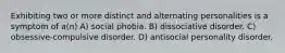 Exhibiting two or more distinct and alternating personalities is a symptom of a(n) A) social phobia. B) dissociative disorder. C) obsessive-compulsive disorder. D) antisocial personality disorder.