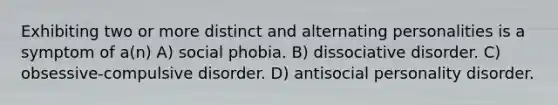 Exhibiting two or more distinct and alternating personalities is a symptom of a(n) A) social phobia. B) dissociative disorder. C) obsessive-compulsive disorder. D) antisocial personality disorder.