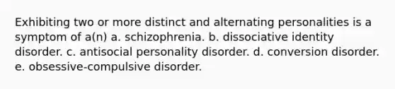 Exhibiting two or more distinct and alternating personalities is a symptom of a(n) a. schizophrenia. b. dissociative identity disorder. c. antisocial personality disorder. d. conversion disorder. e. obsessive-compulsive disorder.