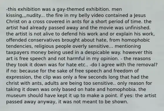 -this exhibition was a gay-themed exhibition. men kissing,,,nudity... the fire in my belly video contained a Jesus Christ on a cross covered in ants for a short period of time. the artist had already passed away and the movie was unfinished. the artist is not alive to defend his work and or explain his work, offended conservatives brought about hate, from homophobic tendencies, religious people overly sensitive... mentioning taxpayers money being used in a despicable way. however this art is free speech and not harmful in my opinion. - the reasons they took it down was for hate etc.. -do I agree with the removal? if no: because for the sake of free speech and freedom of expression, the clip was only a few seconds long that had the christ with ants, adults are being too sensitive.. only reason for taking it down was only based on hate and homophobia. the museum should have kept it up to make a point. if yes: the artist passed away anyway, it was not meant to be shown.