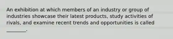 An exhibition at which members of an industry or group of industries showcase their latest​ products, study activities of​ rivals, and examine recent trends and opportunities is called​ ________.