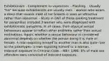 Exhibitionism - Complement to voyeurism. - Flashing. · Usually "his" because exhibitionists are usually men. · woman who wears a dress that reveals most of her breasts is seen as attractive rather than abnormal. · Study in ONT of those seeking treatment for paraphilias included 3 women who were diagnosed with exhibitionistic paraphilia. In all cases, their atypical sexual behaviours appear to reflect other problems rather than sexual motivations. Again, whether a sexual behaviour is considered abnormal depends on whether the person doing it is male or female. A man exposing himself to another man is also quite rare so the prototype= a man exposing himself to a woman. · Indecent exposure in Criminal Code. - NB= 1996- 6% of male sex offenders were convicted of indecent exposure.