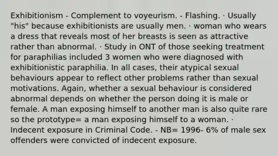 Exhibitionism - Complement to voyeurism. - Flashing. · Usually "his" because exhibitionists are usually men. · woman who wears a dress that reveals most of her breasts is seen as attractive rather than abnormal. · Study in ONT of those seeking treatment for paraphilias included 3 women who were diagnosed with exhibitionistic paraphilia. In all cases, their atypical sexual behaviours appear to reflect other problems rather than sexual motivations. Again, whether a sexual behaviour is considered abnormal depends on whether the person doing it is male or female. A man exposing himself to another man is also quite rare so the prototype= a man exposing himself to a woman. · Indecent exposure in Criminal Code. - NB= 1996- 6% of male sex offenders were convicted of indecent exposure.