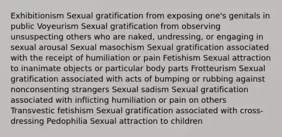 Exhibitionism Sexual gratification from exposing one's genitals in public Voyeurism Sexual gratification from observing unsuspecting others who are naked, undressing, or engaging in sexual arousal Sexual masochism Sexual gratification associated with the receipt of humiliation or pain Fetishism Sexual attraction to inanimate objects or particular body parts Frotteurism Sexual gratification associated with acts of bumping or rubbing against nonconsenting strangers Sexual sadism Sexual gratification associated with inflicting humiliation or pain on others Transvestic fetishism Sexual gratification associated with cross-dressing Pedophilia Sexual attraction to children