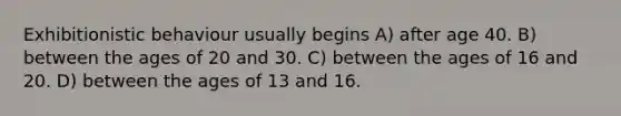 Exhibitionistic behaviour usually begins A) after age 40. B) between the ages of 20 and 30. C) between the ages of 16 and 20. D) between the ages of 13 and 16.