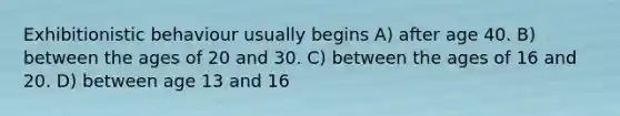 Exhibitionistic behaviour usually begins A) after age 40. B) between the ages of 20 and 30. C) between the ages of 16 and 20. D) between age 13 and 16