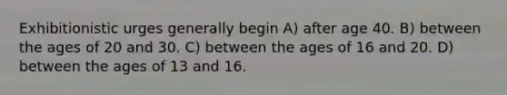 Exhibitionistic urges generally begin A) after age 40. B) between the ages of 20 and 30. C) between the ages of 16 and 20. D) between the ages of 13 and 16.