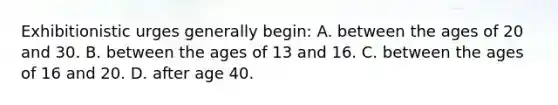 Exhibitionistic urges generally begin: A. between the ages of 20 and 30. B. between the ages of 13 and 16. C. between the ages of 16 and 20. D. after age 40.