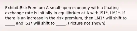 Exhibit:RiskPremium A small open economy with a floating exchange rate is initially in equilibrium at A with IS1*, LM1*. If there is an increase in the risk premium, then LM1* will shift to _____ and IS1* will shift to _____. (Picture not shown)