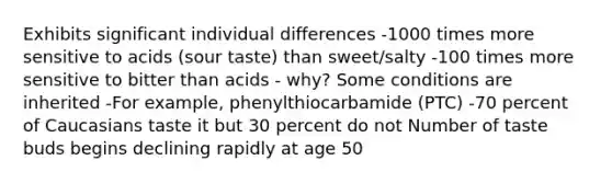 Exhibits significant individual differences -1000 times more sensitive to acids (sour taste) than sweet/salty -100 times more sensitive to bitter than acids - why? Some conditions are inherited -For example, phenylthiocarbamide (PTC) -70 percent of Caucasians taste it but 30 percent do not Number of taste buds begins declining rapidly at age 50