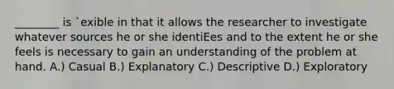 ________ is `exible in that it allows the researcher to investigate whatever sources he or she identiEes and to the extent he or she feels is necessary to gain an understanding of the problem at hand. A.) Casual B.) Explanatory C.) Descriptive D.) Exploratory