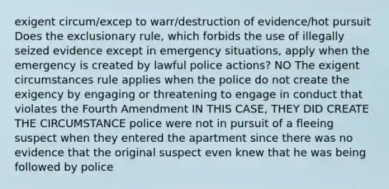 exigent circum/excep to warr/destruction of evidence/hot pursuit Does the exclusionary rule, which forbids the use of illegally seized evidence except in emergency situations, apply when the emergency is created by lawful police actions? NO The exigent circumstances rule applies when the police do not create the exigency by engaging or threatening to engage in conduct that violates the Fourth Amendment IN THIS CASE, THEY DID CREATE THE CIRCUMSTANCE police were not in pursuit of a fleeing suspect when they entered the apartment since there was no evidence that the original suspect even knew that he was being followed by police