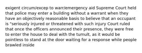 exigent circum/excep to warr/emergency aid Supreme Court held that police may enter a building without a warrant when they have an objectively reasonable basis to believe that an occupant is "seriously injured or threatened with such injury Court ruled that once the officers announced their presence, they were free to enter the house to deal with the tumult, as it would be pointless to stand at the door waiting for a response while people brawled inside