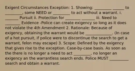 Exigent Circumstances Exception: 1. Showing: _________ ______ to _________, some NEED or _________ to act without a warrant. i. _______ Pursuit ii. Protection for ________ _______ iii. Need to ________ Evidence -Police can create exigency so long as it does not violate the 4th Amendment 2. Rationale: Because of exigency, obtaining the warrant would be ______________. (In case of a hot pursuit, if police were to discontinue the search to get a warrant, felon may escape) 3. Scope: Defined by the exigency that gives rise to the exception. Case-by-case basis. As soon as the there is no longer a need to act _________, no longer an exigency an the warrantless search ends. Police MUST __________ search and obtain a warrant.