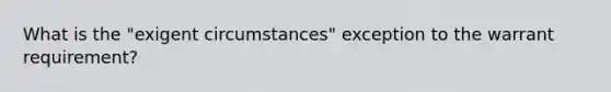 What is the "exigent circumstances" exception to the warrant requirement?