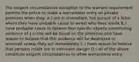 The exigent circumstances exception to the warrant requirement permits the police to make a warrantless entry on private premises when they: A.) are in immediate, hot pursuit of a felon whom they have probable cause to arrest who flees inside B.) have probable cause to believe that specific objects constituting evidence of a crime will be found on the premises and have reason to believe that this evidence will be destroyed or removed unless they act immediately C.) have reason to believe that persons inside are in imminent danger D.) all of the above constitute exigent circumstances to allow warrantless entry