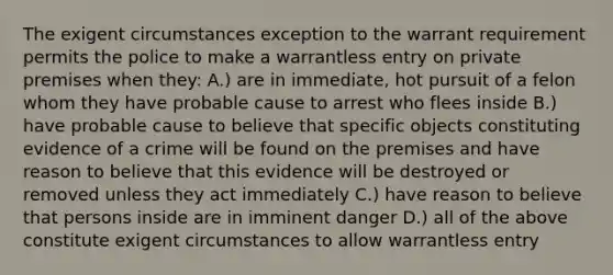 The exigent circumstances exception to the warrant requirement permits the police to make a warrantless entry on private premises when they: A.) are in immediate, hot pursuit of a felon whom they have probable cause to arrest who flees inside B.) have probable cause to believe that specific objects constituting evidence of a crime will be found on the premises and have reason to believe that this evidence will be destroyed or removed unless they act immediately C.) have reason to believe that persons inside are in imminent danger D.) all of the above constitute exigent circumstances to allow warrantless entry