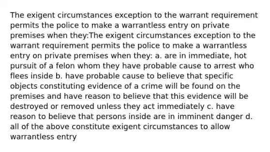 The exigent circumstances exception to the warrant requirement permits the police to make a warrantless entry on private premises when they:The exigent circumstances exception to the warrant requirement permits the police to make a warrantless entry on private premises when they: a. are in immediate, hot pursuit of a felon whom they have probable cause to arrest who flees inside b. have probable cause to believe that specific objects constituting evidence of a crime will be found on the premises and have reason to believe that this evidence will be destroyed or removed unless they act immediately c. have reason to believe that persons inside are in imminent danger d. all of the above constitute exigent circumstances to allow warrantless entry