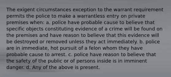 The exigent circumstances exception to the warrant requirement permits the police to make a warrantless entry on private premises when: a. police have probable cause to believe that specific objects constituting evidence of a crime will be found on the premises and have reason to believe that this evidence will be destroyed or removed unless they act immediately. b. police are in immediate, hot pursuit of a felon whom they have probable cause to arrest. c. police have reason to believe that the safety of the public or of persons inside is in imminent danger. d. Any of the above is present.