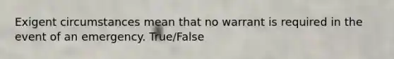 Exigent circumstances mean that no warrant is required in the event of an emergency. True/False