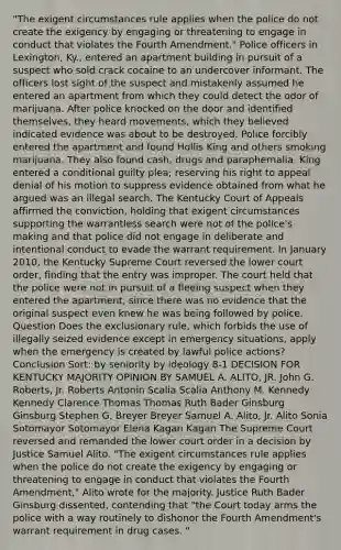 "The exigent circumstances rule applies when the police do not create the exigency by engaging or threatening to engage in conduct that violates the Fourth Amendment." Police officers in Lexington, Ky., entered an apartment building in pursuit of a suspect who sold crack cocaine to an undercover informant. The officers lost sight of the suspect and mistakenly assumed he entered an apartment from which they could detect the odor of marijuana. After police knocked on the door and identified themselves, they heard movements, which they believed indicated evidence was about to be destroyed. Police forcibly entered the apartment and found Hollis King and others smoking marijuana. They also found cash, drugs and paraphernalia. King entered a conditional guilty plea; reserving his right to appeal denial of his motion to suppress evidence obtained from what he argued was an illegal search. The Kentucky Court of Appeals affirmed the conviction, holding that exigent circumstances supporting the warrantless search were not of the police's making and that police did not engage in deliberate and intentional conduct to evade the warrant requirement. In January 2010, the Kentucky Supreme Court reversed the lower court order, finding that the entry was improper. The court held that the police were not in pursuit of a fleeing suspect when they entered the apartment, since there was no evidence that the original suspect even knew he was being followed by police. Question Does the exclusionary rule, which forbids the use of illegally seized evidence except in emergency situations, apply when the emergency is created by lawful police actions? Conclusion Sort: by seniority by ideology 8-1 DECISION FOR KENTUCKY MAJORITY OPINION BY SAMUEL A. ALITO, JR. John G. Roberts, Jr. Roberts Antonin Scalia Scalia Anthony M. Kennedy Kennedy Clarence Thomas Thomas Ruth Bader Ginsburg Ginsburg Stephen G. Breyer Breyer Samuel A. Alito, Jr. Alito Sonia Sotomayor Sotomayor Elena Kagan Kagan The Supreme Court reversed and remanded the lower court order in a decision by Justice Samuel Alito. "The exigent circumstances rule applies when the police do not create the exigency by engaging or threatening to engage in conduct that violates the Fourth Amendment," Alito wrote for the majority. Justice Ruth Bader Ginsburg dissented, contending that "the Court today arms the police with a way routinely to dishonor the Fourth Amendment's warrant requirement in drug cases. "