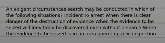 An exigent circumstances search may be conducted in which of the following situations? Incident to arrest When there is clear danger of the destruction of evidence When the evidence to be seized will inevitably be discovered even without a search When the evidence to be seized is in an area open to public inspection