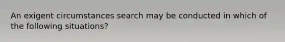 An exigent circumstances search may be conducted in which of the following situations?