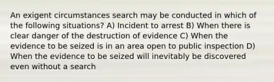 An exigent circumstances search may be conducted in which of the following situations? A) Incident to arrest B) When there is clear danger of the destruction of evidence C) When the evidence to be seized is in an area open to public inspection D) When the evidence to be seized will inevitably be discovered even without a search