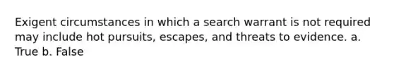 Exigent circumstances in which a search warrant is not required may include hot pursuits, escapes, and threats to evidence. a. True b. False