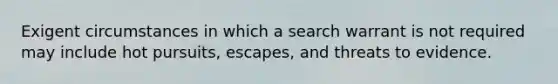 Exigent circumstances in which a search warrant is not required may include hot pursuits, escapes, and threats to evidence.​