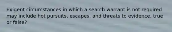 Exigent circumstances in which a search warrant is not required may include hot pursuits, escapes, and threats to evidence. true or false?