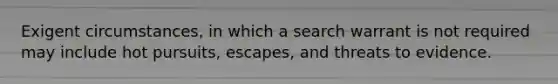 Exigent circumstances, in which a search warrant is not required may include hot pursuits, escapes, and threats to evidence.