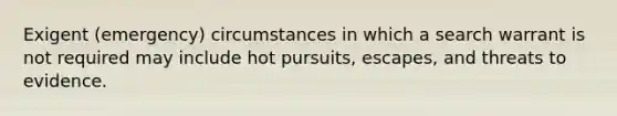 Exigent (emergency) circumstances in which a search warrant is not required may include hot pursuits, escapes, and threats to evidence.