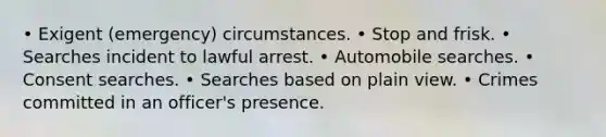 • Exigent (emergency) circumstances. • Stop and frisk. • Searches incident to lawful arrest. • Automobile searches. • Consent searches. • Searches based on plain view. • Crimes committed in an officer's presence.