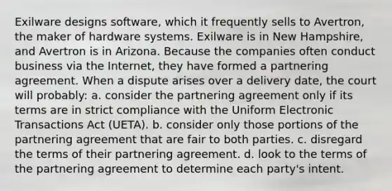 Exilware designs software, which it frequently sells to Avertron, the maker of hardware systems. Exilware is in New Hampshire, and Avertron is in Arizona. Because the companies often conduct business via the Internet, they have formed a partnering agreement. When a dispute arises over a delivery date, the court will probably: a. consider the partnering agreement only if its terms are in strict compliance with the Uniform Electronic Transactions Act (UETA). b. consider only those portions of the partnering agreement that are fair to both parties. c. disregard the terms of their partnering agreement. d. look to the terms of the partnering agreement to determine each party's intent.