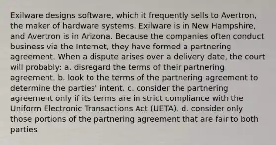 Exilware designs software, which it frequently sells to Avertron, the maker of hardware systems. Exilware is in New Hampshire, and Avertron is in Arizona. Because the companies often conduct business via the Internet, they have formed a partnering agreement. When a dispute arises over a delivery date, the court will probably: a. disregard the terms of their partnering agreement. b. look to the terms of the partnering agreement to determine the parties' intent. c. consider the partnering agreement only if its terms are in strict compliance with the Uniform Electronic Transactions Act (UETA). d. consider only those portions of the partnering agreement that are fair to both parties