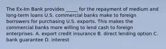 The Ex-Im Bank provides _____ for the repayment of medium and long-term loans U.S. commercial banks make to foreign borrowers for purchasing U.S. exports. This makes the commercial banks more willing to lend cash to foreign enterprises. A. export credit insurance B. direct lending option C. bank guarantee D. interest