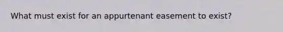 What must exist for an appurtenant easement to exist?