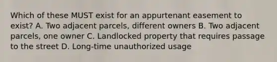 Which of these MUST exist for an appurtenant easement to exist? A. Two adjacent parcels, different owners B. Two adjacent parcels, one owner C. Landlocked property that requires passage to the street D. Long-time unauthorized usage