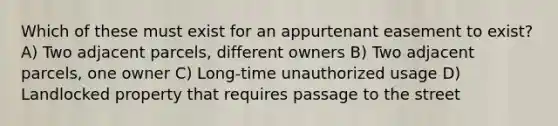 Which of these must exist for an appurtenant easement to exist? A) Two adjacent parcels, different owners B) Two adjacent parcels, one owner C) Long-time unauthorized usage D) Landlocked property that requires passage to the street