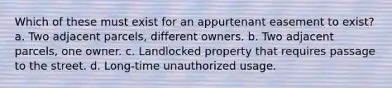 Which of these must exist for an appurtenant easement to exist? a. Two adjacent parcels, different owners. b. Two adjacent parcels, one owner. c. Landlocked property that requires passage to the street. d. Long-time unauthorized usage.