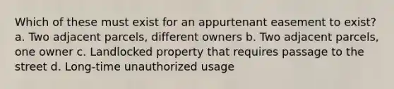 Which of these must exist for an appurtenant easement to exist? a. Two adjacent parcels, different owners b. Two adjacent parcels, one owner c. Landlocked property that requires passage to the street d. Long-time unauthorized usage