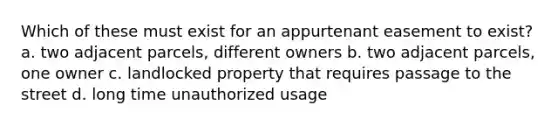 Which of these must exist for an appurtenant easement to exist? a. two adjacent parcels, different owners b. two adjacent parcels, one owner c. landlocked property that requires passage to the street d. long time unauthorized usage