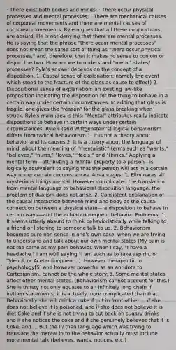 · There exist both bodies and minds; · There occur physical processes and mental processes; · There are mechanical causes of corporeal movements and there are mental causes of corporeal movements. Ryle argues that all these conjunctions are absurd. He is not denying that there are mental processes. He is saying that the phrase "there occur mental processes" does not mean the same sort of thing as "there occur physical processes," and, therefore, that it makes no sense to conjoin or disjoin the two. How are we to understand "metal" states/ processes? Ryle's answer depends on the concept of a disposition. 1. Causal sense of explanation: namely the event which stood to the fracture of the glass as cause to effect) 2. Dispositional sense of explanation: an existing law-like proposition indicating the disposition for the thing to behave in a certain way under certain circumstances. In adding that glass is fragile, one gives the "reason" for the glass breaking when struck. Ryle's main idea is this: "Mental" attributes really indicate dispositions to behave in certain ways under certain circumstances. Ryle's (and Wittgenstein's) logical behaviorism differs from radical behaviorism 1. It is not a theory about behavior and its causes 2. It is a theory about the language of mind, about the meaning of "mentalistic" terms such as "wants," "believes," "hurts," "loves," "feels," and "thinks." Applying a mental term—attributing a mental property to a person—is logically equivalent to saying that the person will act in a certain way under certain circumstances. Advantages: 1. Eliminates all mysterious things mental. However complicated the translation from mental language to behavioral disposition language, the problem of dualism does not arise. 2. Consistent Explanation of the causal interaction between mind and body as the causal connection between a physical state— a disposition to behave in certain ways—and the actual consequent behavior. Problems: 1. It seems utterly absurd to think behavioristically while talking to a friend or listening to someone talk to us. 2. Behaviorism becomes pure non sense in one's own case, when we are trying to understand and talk about our own mental states (My pain is not the same as my pain behavior. When I say, "I have a headache." I am NOT saying "I am such as to take aspirin, or Tylenol, or Acetaminophen ...). However therapeutic in psychology[5] and however powerful as an antidote to Cartesianism, cannot be the whole story. 3. Some mental states affect other mental states. (Behaviorism cannot account for this.) She is thirsty not only equates to an infinitely long chain if in/then statements, it is actually more complicated than that. Behaviorally she will drink a coke if put in front of her ... if she does not believe it is poisoned, and if she does not believe it is diet Coke and if she is not trying to cut back on sugary drinks and if she notices the coke and if she genuinely believes that it is Coke, and.... But the if/ then language which was trying to translate the mental in to the behavior actually must include more mental talk (believes, wants, notices, etc.)