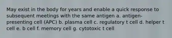 May exist in the body for years and enable a quick response to subsequent meetings with the same antigen a. antigen-presenting cell (APC) b. plasma cell c. regulatory t cell d. helper t cell e. b cell f. memory cell g. cytotoxic t cell